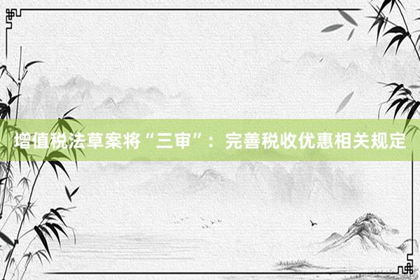 增值税法草案将“三审”：完善税收优惠相关规定