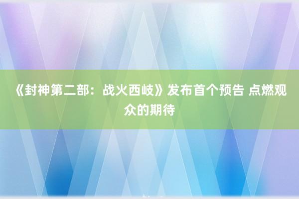 《封神第二部：战火西岐》发布首个预告 点燃观众的期待