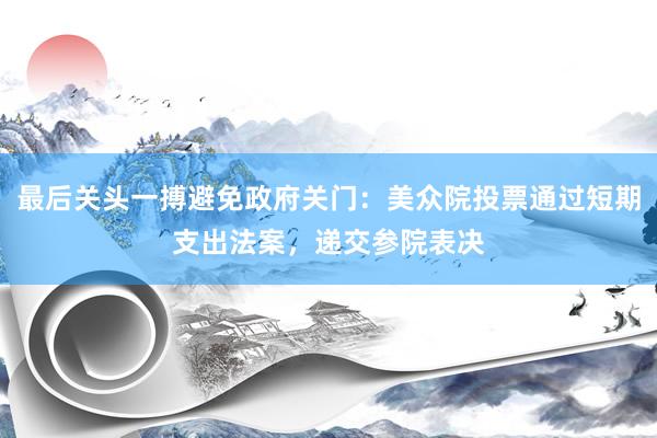 最后关头一搏避免政府关门：美众院投票通过短期支出法案，递交参院表决