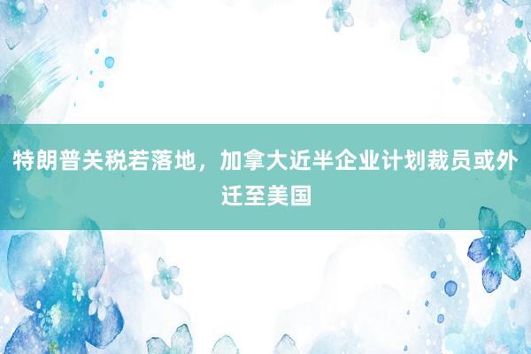 特朗普关税若落地，加拿大近半企业计划裁员或外迁至美国