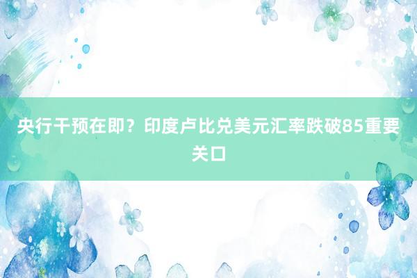 央行干预在即？印度卢比兑美元汇率跌破85重要关口