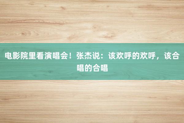 电影院里看演唱会！张杰说：该欢呼的欢呼，该合唱的合唱