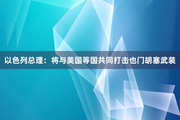 以色列总理：将与美国等国共同打击也门胡塞武装